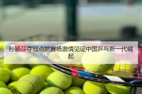 孙颖莎夺冠点燃赛场激情见证中国乒乓新一代崛起
