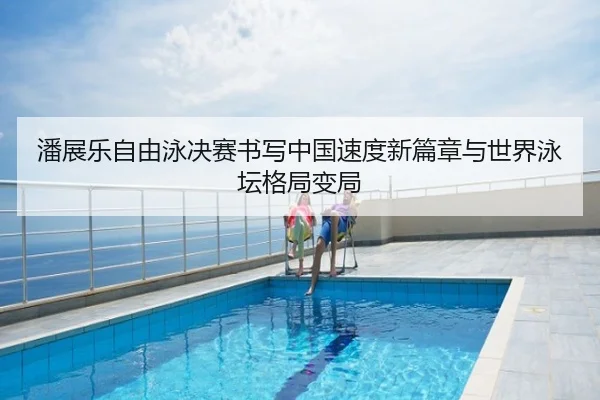 潘展乐自由泳决赛书写中国速度新篇章与世界泳坛格局变局