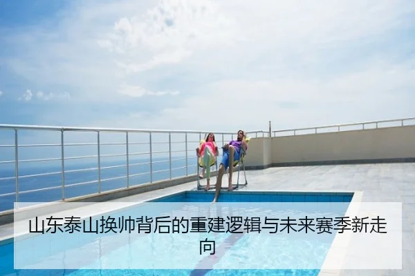 山东泰山换帅背后的重建逻辑与未来赛季新走向