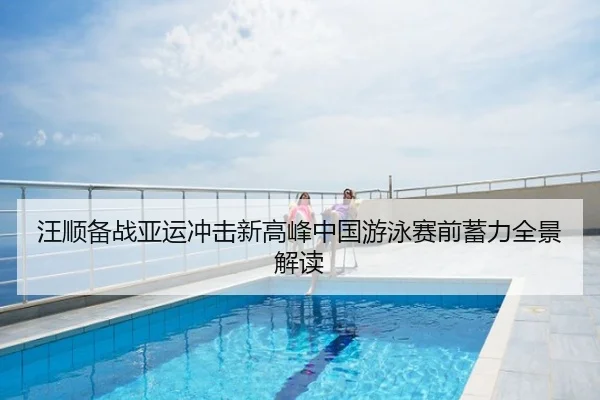 汪顺备战亚运冲击新高峰中国游泳赛前蓄力全景解读