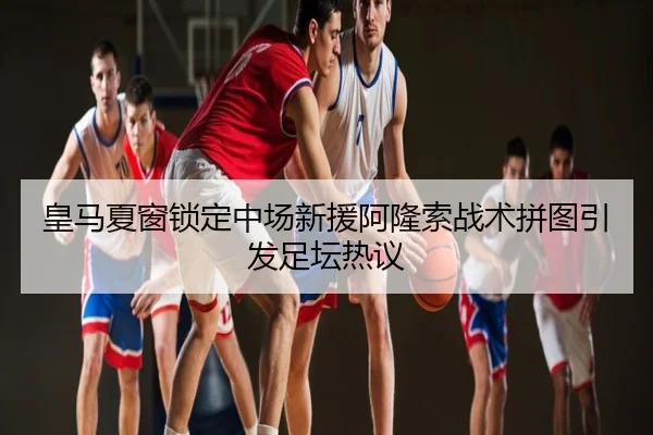 皇马夏窗锁定中场新援阿隆索战术拼图引发足坛热议
