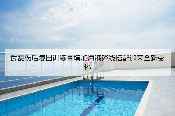 武磊伤后复出训练量增加海港锋线搭配迎来全新变化