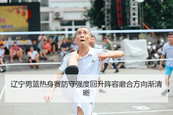 辽宁男篮热身赛防守强度回升阵容磨合方向渐清晰