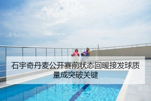 石宇奇丹麦公开赛前状态回暖接发球质量成突破关键