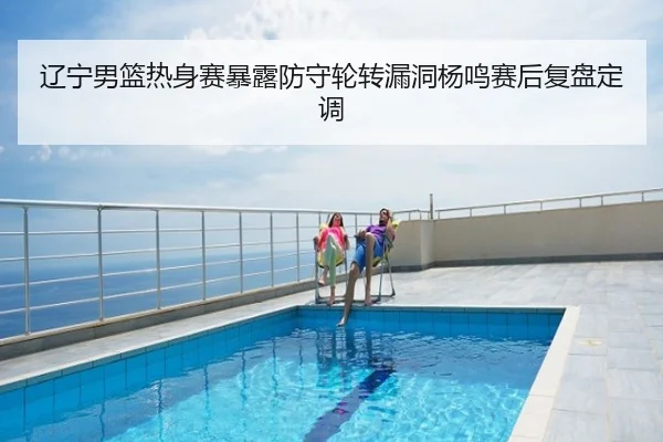 辽宁男篮热身赛暴露防守轮转漏洞杨鸣赛后复盘定调