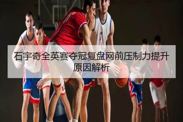 石宇奇全英赛夺冠复盘网前压制力提升原因解析