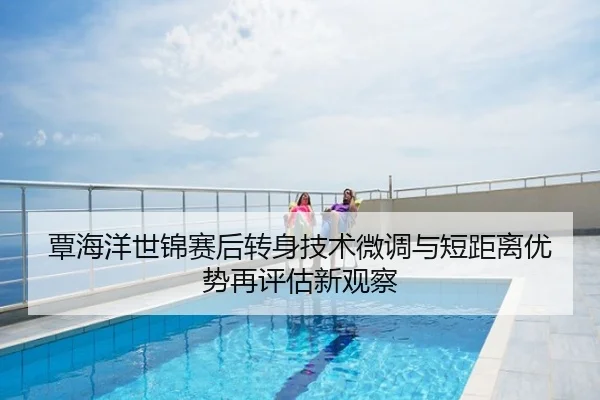 覃海洋世锦赛后转身技术微调与短距离优势再评估新观察